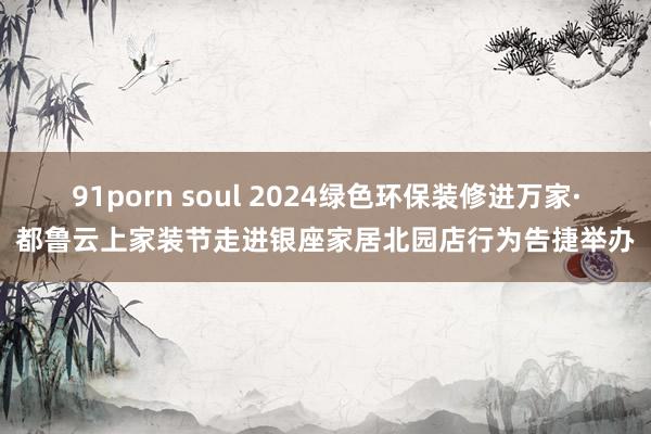 91porn soul 2024绿色环保装修进万家·都鲁云上家装节走进银座家居北园店行为告捷举办