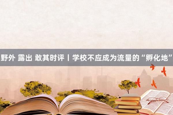 野外 露出 敢其时评丨学校不应成为流量的“孵化地”