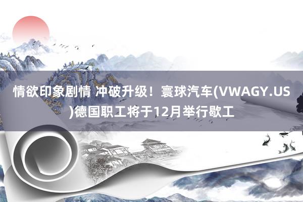 情欲印象剧情 冲破升级！寰球汽车(VWAGY.US)德国职工将于12月举行歇工