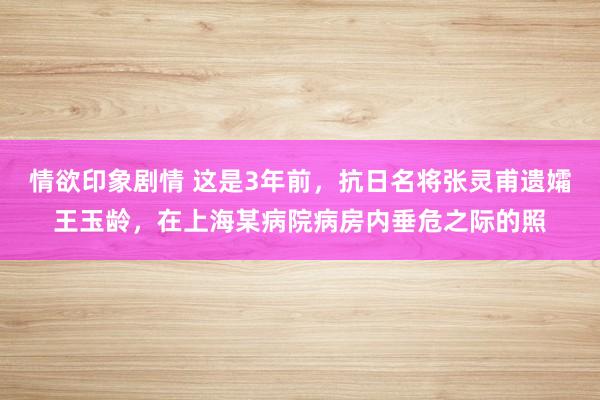 情欲印象剧情 这是3年前，抗日名将张灵甫遗孀王玉龄，在上海某病院病房内垂危之际的照