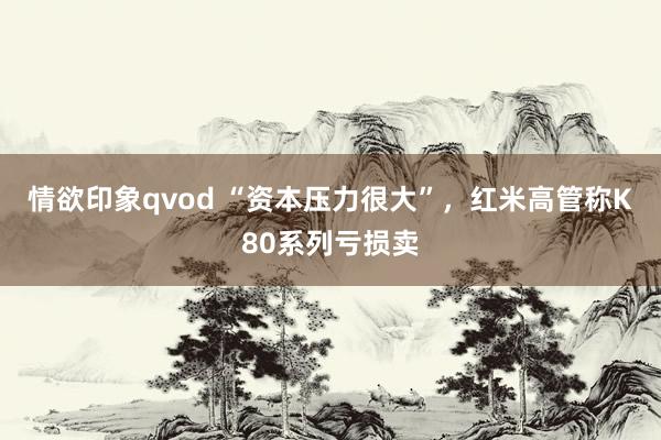 情欲印象qvod “资本压力很大”，红米高管称K80系列亏损卖