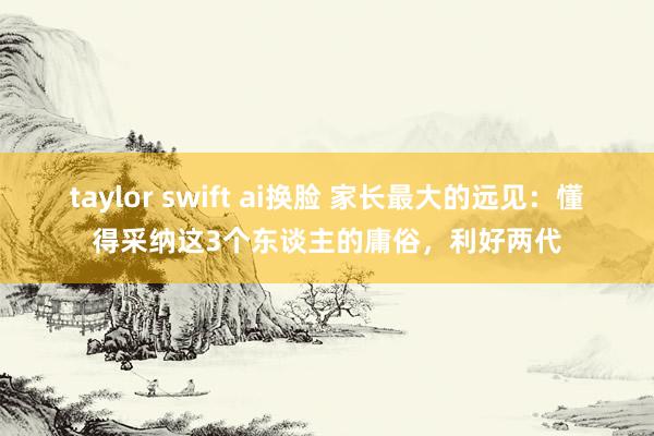 taylor swift ai换脸 家长最大的远见：懂得采纳这3个东谈主的庸俗，利好两代