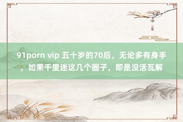 91porn vip 五十岁的70后，无论多有身手，如果千里迷这几个圈子，即是没活瓦解