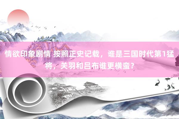 情欲印象剧情 按照正史记载，谁是三国时代第1猛将，关羽和吕布谁更横蛮？