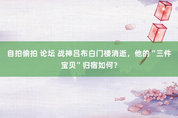 自拍偷拍 论坛 战神吕布白门楼消逝，他的“三件宝贝”归宿如何？
