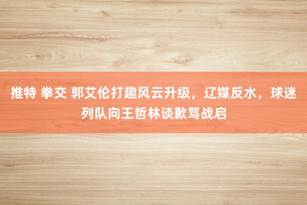 推特 拳交 郭艾伦打趣风云升级，辽媒反水，球迷列队向王哲林谈歉骂战启