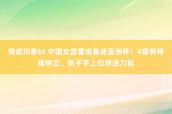 情欲印象bt 中国女篮重组备战亚洲杯！4宿将持续树立，张子宇上位球迷力挺