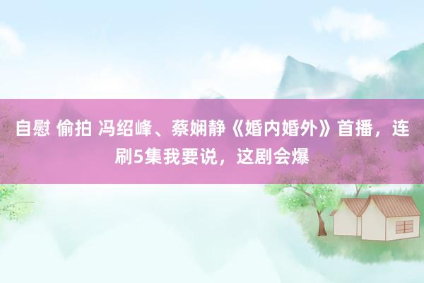 自慰 偷拍 冯绍峰、蔡娴静《婚内婚外》首播，连刷5集我要说，这剧会爆