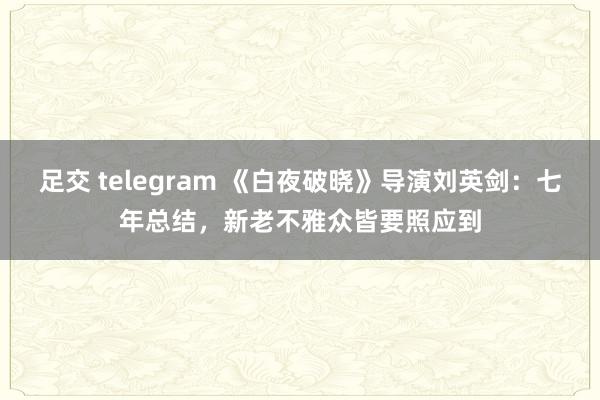 足交 telegram 《白夜破晓》导演刘英剑：七年总结，新老不雅众皆要照应到