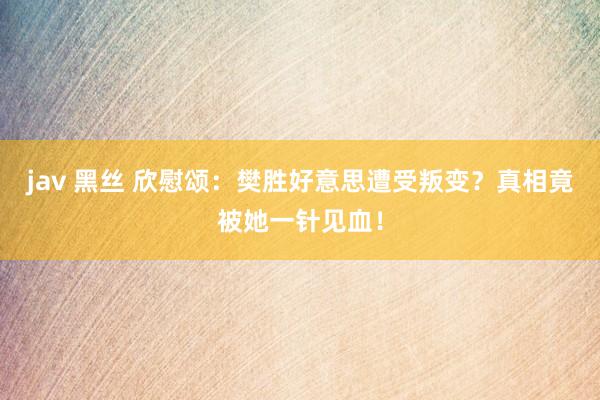 jav 黑丝 欣慰颂：樊胜好意思遭受叛变？真相竟被她一针见血！