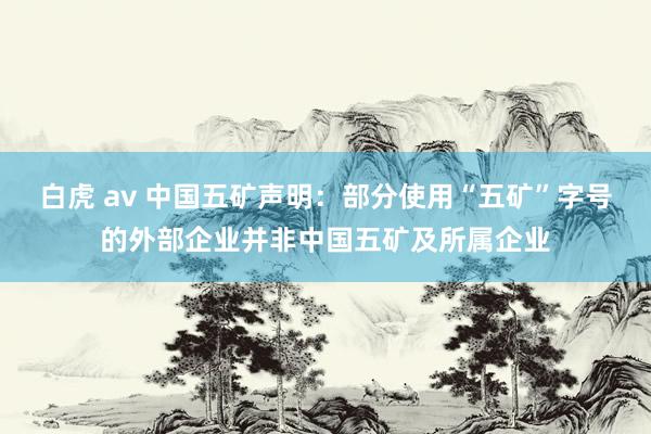 白虎 av 中国五矿声明：部分使用“五矿”字号的外部企业并非中国五矿及所属企业