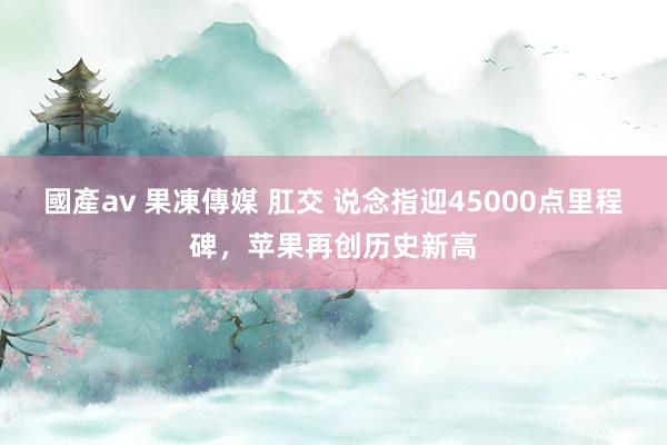 國產av 果凍傳媒 肛交 说念指迎45000点里程碑，苹果再创历史新高
