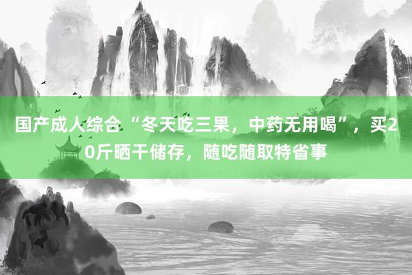 国产成人综合 “冬天吃三果，中药无用喝”，买20斤晒干储存，随吃随取特省事