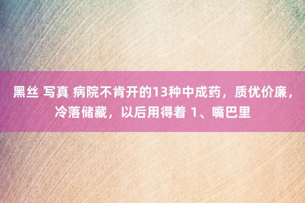 黑丝 写真 病院不肯开的13种中成药，质优价廉，冷落储藏，以后用得着 1、嘴巴里
