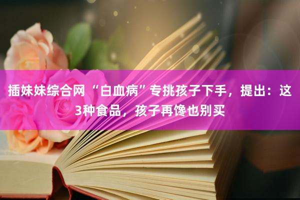 插妹妹综合网 “白血病”专挑孩子下手，提出：这3种食品，孩子再馋也别买