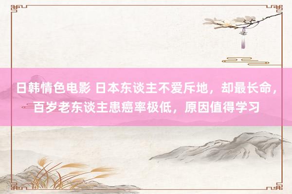 日韩情色电影 日本东谈主不爱斥地，却最长命，百岁老东谈主患癌率极低，原因值得学习