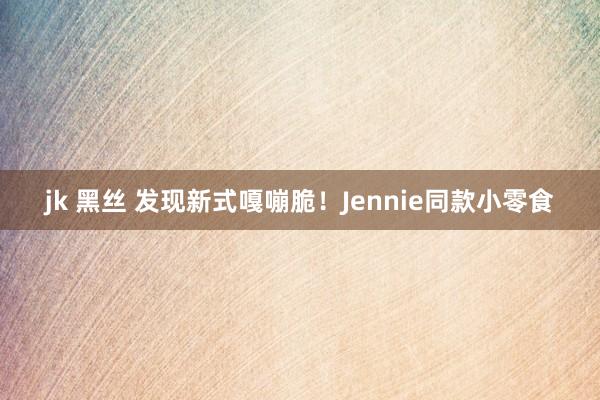 jk 黑丝 发现新式嘎嘣脆！Jennie同款小零食