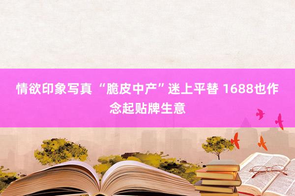 情欲印象写真 “脆皮中产”迷上平替 1688也作念起贴牌生意