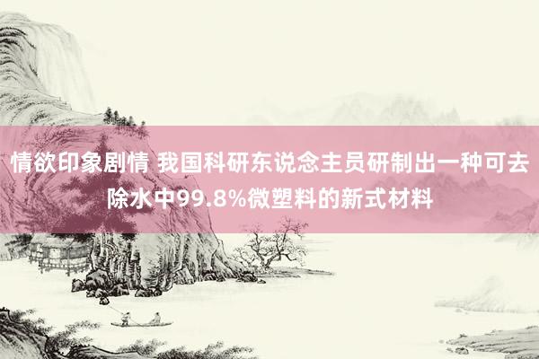 情欲印象剧情 我国科研东说念主员研制出一种可去除水中99.8%微塑料的新式材料