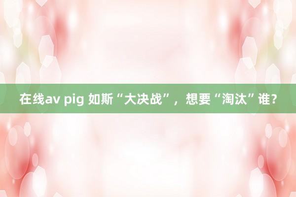 在线av pig 如斯“大决战”，想要“淘汰”谁？