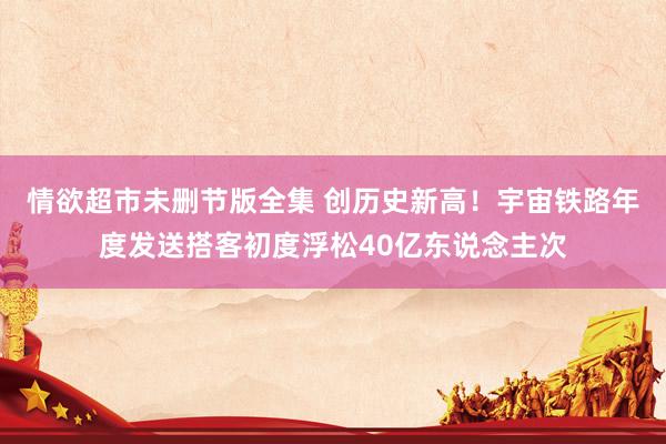 情欲超市未删节版全集 创历史新高！宇宙铁路年度发送搭客初度浮松40亿东说念主次