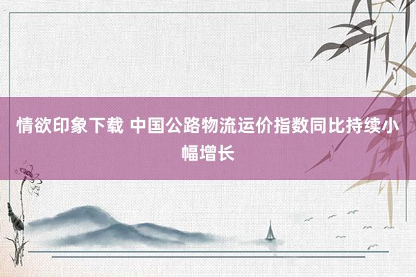 情欲印象下载 中国公路物流运价指数同比持续小幅增长