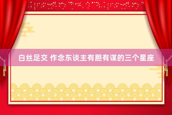 白丝足交 作念东谈主有胆有谋的三个星座
