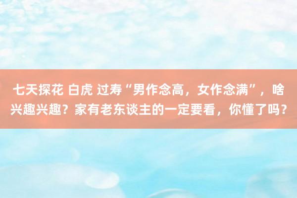 七天探花 白虎 过寿“男作念高，女作念满”，啥兴趣兴趣？家有老东谈主的一定要看，你懂了吗？