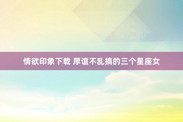 情欲印象下载 厚谊不乱搞的三个星座女