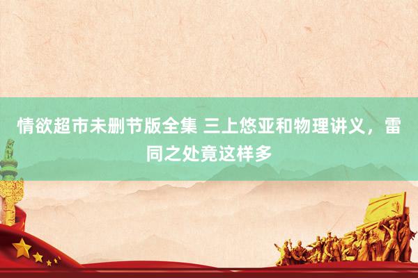 情欲超市未删节版全集 三上悠亚和物理讲义，雷同之处竟这样多