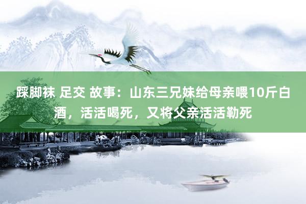 踩脚袜 足交 故事：山东三兄妹给母亲喂10斤白酒，活活喝死，又将父亲活活勒死