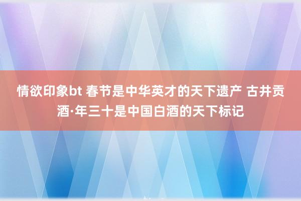情欲印象bt 春节是中华英才的天下遗产 古井贡酒·年三十是中国白酒的天下标记