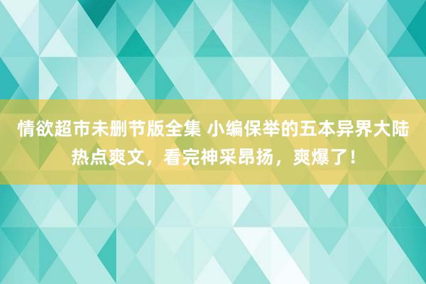 情欲超市未删节版全集 小编保举的五本异界大陆热点爽文，看完神采昂扬，爽爆了！