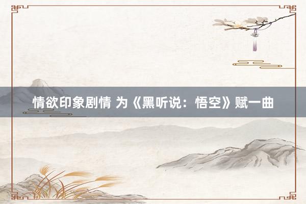情欲印象剧情 为《黑听说：悟空》赋一曲