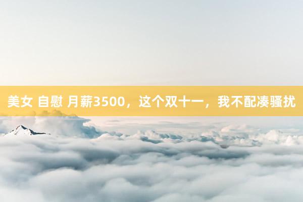 美女 自慰 月薪3500，这个双十一，我不配凑骚扰