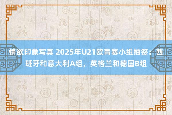 情欲印象写真 2025年U21欧青赛小组抽签：西班牙和意大利A组，英格兰和德国B组