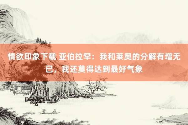 情欲印象下载 亚伯拉罕：我和莱奥的分解有增无已，我还莫得达到最好气象