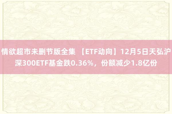 情欲超市未删节版全集 【ETF动向】12月5日天弘沪深300ETF基金跌0.36%，份额减少1.8亿份