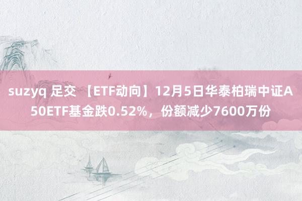 suzyq 足交 【ETF动向】12月5日华泰柏瑞中证A50ETF基金跌0.52%，份额减少7600万份