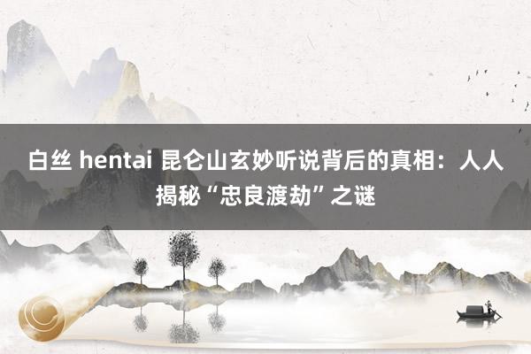 白丝 hentai 昆仑山玄妙听说背后的真相：人人揭秘“忠良渡劫”之谜