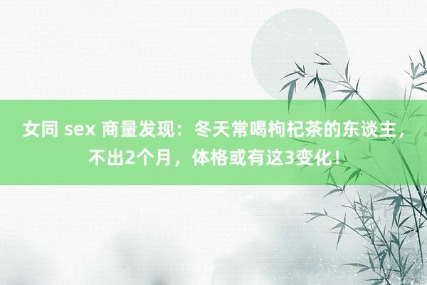 女同 sex 商量发现：冬天常喝枸杞茶的东谈主，不出2个月，体格或有这3变化！