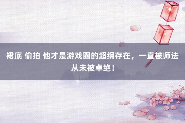 裙底 偷拍 他才是游戏圈的超纲存在，一直被师法从未被卓绝！