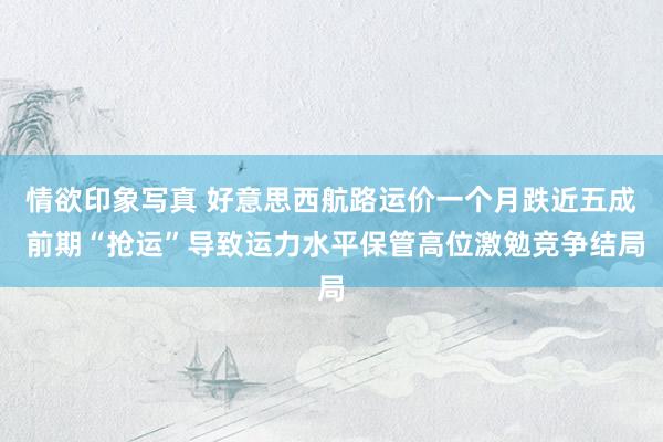 情欲印象写真 好意思西航路运价一个月跌近五成 前期“抢运”导致运力水平保管高位激勉竞争结局