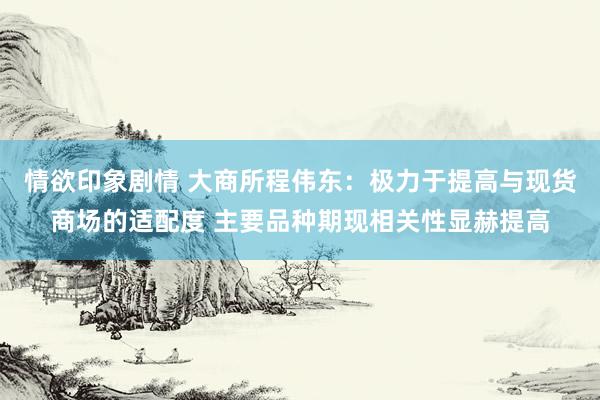 情欲印象剧情 大商所程伟东：极力于提高与现货商场的适配度 主要品种期现相关性显赫提高
