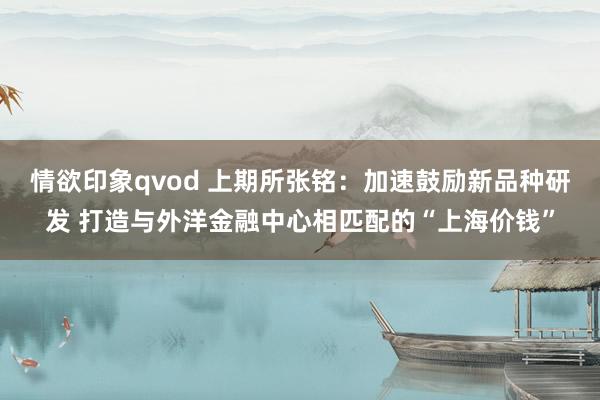 情欲印象qvod 上期所张铭：加速鼓励新品种研发 打造与外洋金融中心相匹配的“上海价钱”