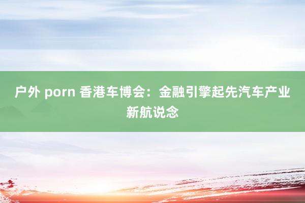 户外 porn 香港车博会：金融引擎起先汽车产业新航说念