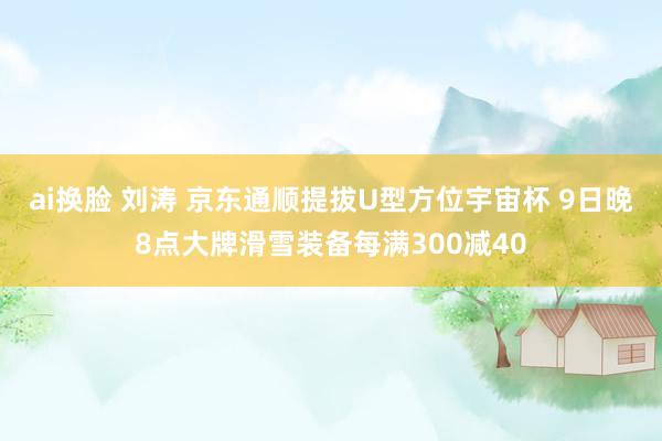 ai换脸 刘涛 京东通顺提拔U型方位宇宙杯 9日晚8点大牌滑雪装备每满300减40