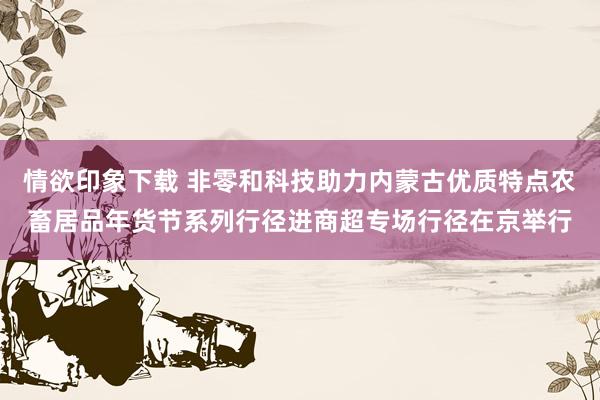 情欲印象下载 非零和科技助力内蒙古优质特点农畜居品年货节系列行径进商超专场行径在京举行