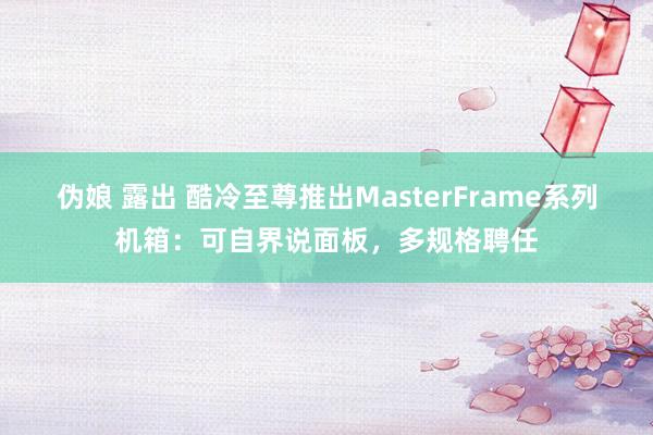 伪娘 露出 酷冷至尊推出MasterFrame系列机箱：可自界说面板，多规格聘任