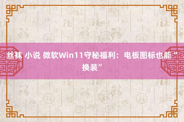 丝袜 小说 微软Win11守秘福利：电板图标也能“换装”